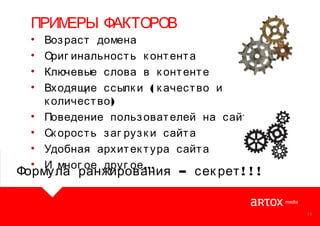 ПРИМ
ЕРЫ ФАКТОРОВ
•
•
•
•
•
•
•
•

Воз раст домена
Ориг инальност ь к онт ент а
Ключевые слова в к онт ент е
Входящ
ие ссылк и ( к ачест во и
к оличест во )
Поведение польз оват елей на сайт е
Ск орост ь з аг руз к и сайт а
Удобная архит ек т ура сайт а
И мног ое друг ое …

Формула ранжирования – сек рет ! ! !

14

 