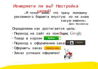 Из меряет е ли вы? Наст ройк а
целей!
« Я точно знаю , что трачу половину

рек ламног о бюджет а впуст ую, но не з наю
к ак ую именно »
Джон Ванамек ар

Определяем к ак дост иг ает ся цель:
- Переход на сайт из поиск а
- Товар в к орз ину
- Переход к оф
ормлению з ак аз а
- Оф
ормит ь з ак аз
- Зак аз успеш
но оф
ормлен!

32

 