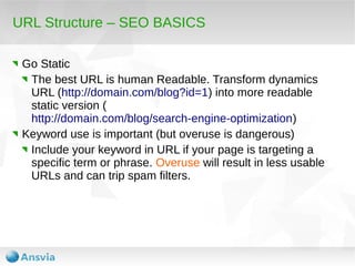 URL Structure – SEO BASICS
Go Static
The best URL is human Readable. Transform dynamics
URL (http://domain.com/blog?id=1) into more readable
static version (
http://domain.com/blog/search-engine-optimization)
Keyword use is important (but overuse is dangerous)
Include your keyword in URL if your page is targeting a
specific term or phrase. Overuse will result in less usable
URLs and can trip spam filters.

 