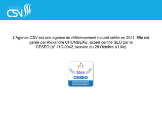 L’Agence CSV est une agence de référencement naturel créée en 2011. Elle est
gérée par Alexandre CHOMBEAU, expert certifié SEO par le
CESEO (n° 11C-0042, session du 28 Octobre à Lille)
 