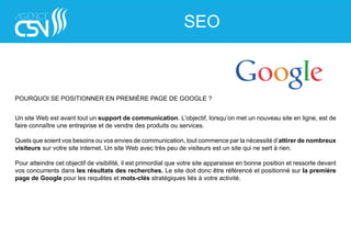 POURQUOI SE POSITIONNER EN PREMIÈRE PAGE DE GOOGLE ?
Un site Web est avant tout un support de communication. L’objectif, lorsqu’on met un nouveau site en ligne, est de
faire connaître une entreprise et de vendre des produits ou services.
Quels que soient vos besoins ou vos envies de communication, tout commence par la nécessité d’attirer de nombreux
visiteurs sur votre site internet. Un site Web avec très peu de visiteurs est un site qui ne sert à rien.
Pour atteindre cet objectif de visibilité, il est primordial que votre site apparaisse en bonne position et ressorte devant
vos concurrents dans les résultats des recherches. Le site doit donc être référencé et positionné sur la première
page de Google pour les requêtes et mots-clés stratégiques liés à votre activité.
SEO
 