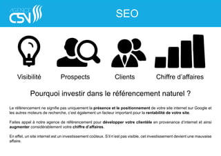 Visibilité Prospects Clients Chiffre d’affaires
Pourquoi investir dans le référencement naturel ?
Le référencement ne signifie pas uniquement la présence et le positionnement de votre site internet sur Google et
les autres moteurs de recherche, c’est également un facteur important pour la rentabilité de votre site.
Faites appel à notre agence de référencement pour développer votre clientèle en provenance d’internet et ainsi
augmenter considérablement votre chiffre d’affaires.
En effet, un site internet est un investissement coûteux. S’il n’est pas visible, cet investissement devient une mauvaise
affaire.
SEO
 