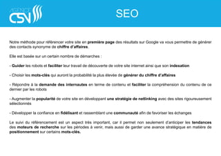 Notre méthode pour référencer votre site en première page des résultats sur Google va vous permettre de générer
des contacts synonyme de chiffre d’affaires.
Elle est basée sur un certain nombre de démarches :
- Guider les robots et faciliter leur travail de découverte de votre site internet ainsi que son indexation
- Choisir les mots-clés qui auront la probabilité la plus élevée de générer du chiffre d’affaires
- Répondre à la demande des internautes en terme de contenu et faciliter la compréhension du contenu de ce
dernier par les robots
- Augmenter la popularité de votre site en développant une stratégie de netlinking avec des sites rigoureusement
sélectionnés
- Développer la confiance en fidélisant et rassemblant une communauté afin de favoriser les échanges
Le suivi du référencement est un aspect très important, car il permet non seulement d’anticiper les tendances
des moteurs de recherche sur les périodes à venir, mais aussi de garder une avance stratégique en matière de
positionnement sur certains mots-clés.
SEO
 