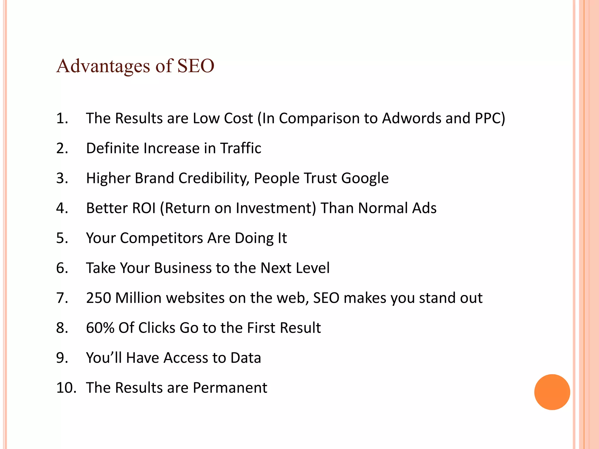 Advantages of SEO
1. The Results are Low Cost (In Comparison to Adwords and PPC)
2. Definite Increase in Traffic
3. Higher Brand Credibility, People Trust Google
4. Better ROI (Return on Investment) Than Normal Ads
5. Your Competitors Are Doing It
6. Take Your Business to the Next Level
7. 250 Million websites on the web, SEO makes you stand out
8. 60% Of Clicks Go to the First Result
9. You’ll Have Access to Data
10. The Results are Permanent
 