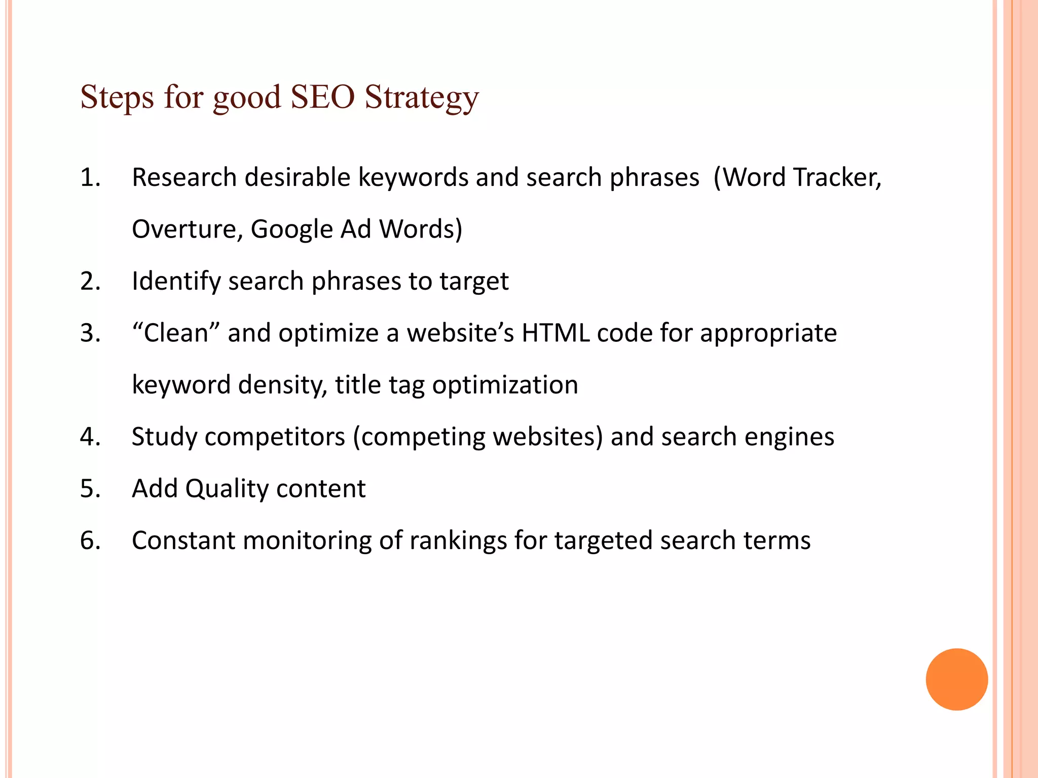 Steps for good SEO Strategy
1. Research desirable keywords and search phrases (Word Tracker,
Overture, Google Ad Words)
2. Identify search phrases to target
3. “Clean” and optimize a website’s HTML code for appropriate
keyword density, title tag optimization
4. Study competitors (competing websites) and search engines
5. Add Quality content
6. Constant monitoring of rankings for targeted search terms
 