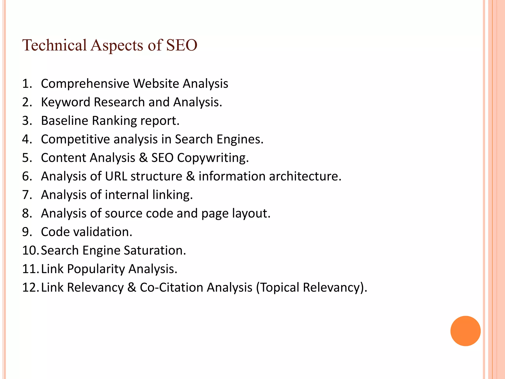 Technical Aspects of SEO
1. Comprehensive Website Analysis
2. Keyword Research and Analysis.
3. Baseline Ranking report.
4. Competitive analysis in Search Engines.
5. Content Analysis & SEO Copywriting.
6. Analysis of URL structure & information architecture.
7. Analysis of internal linking.
8. Analysis of source code and page layout.
9. Code validation.
10.Search Engine Saturation.
11.Link Popularity Analysis.
12.Link Relevancy & Co-Citation Analysis (Topical Relevancy).
 