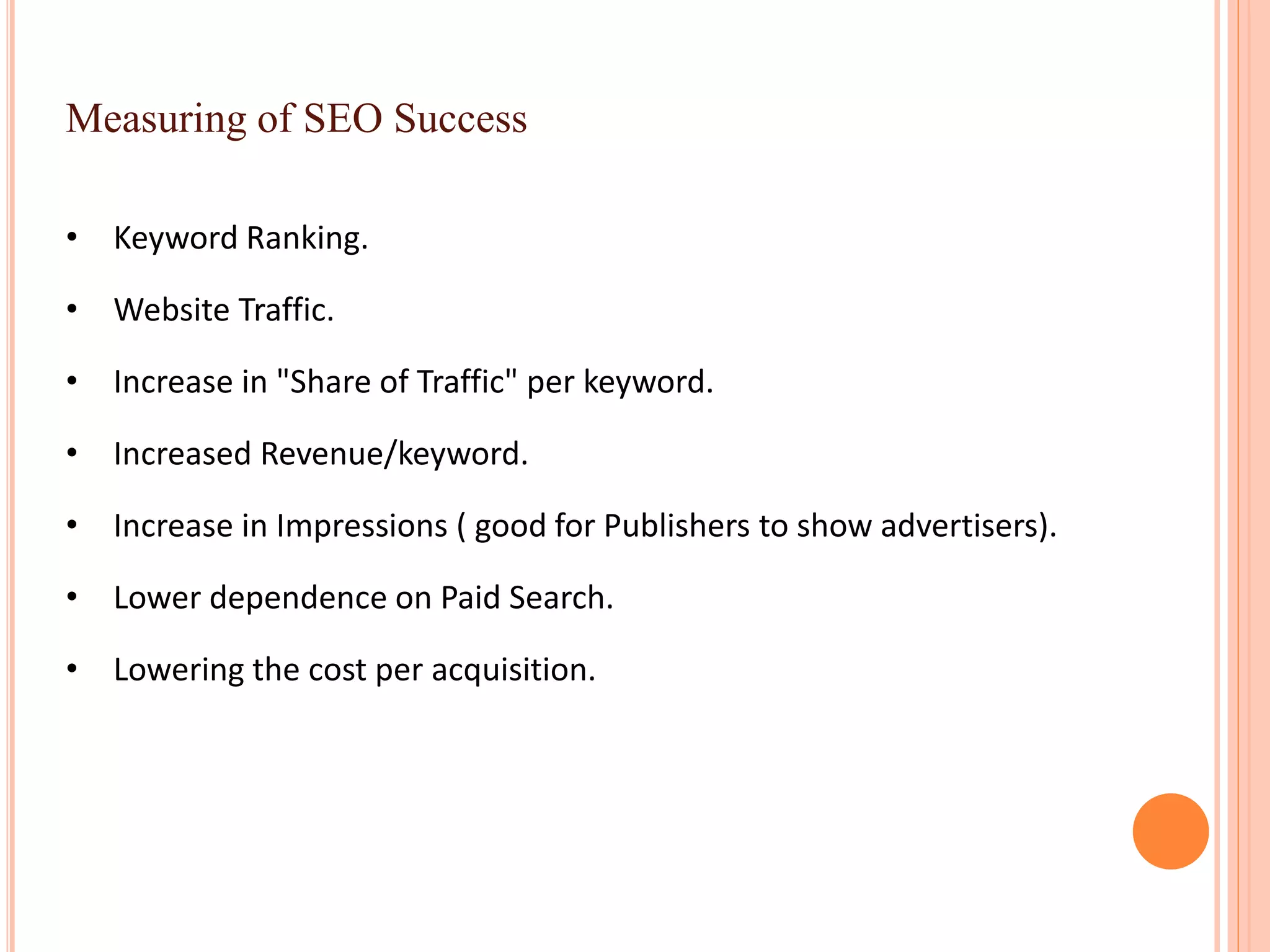 Measuring of SEO Success
• Keyword Ranking.
• Website Traffic.
• Increase in "Share of Traffic" per keyword.
• Increased Revenue/keyword.
• Increase in Impressions ( good for Publishers to show advertisers).
• Lower dependence on Paid Search.
• Lowering the cost per acquisition.
 