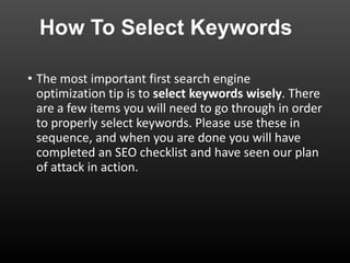 How To Select Keywords
• The most important first search engine
optimization tip is to select keywords wisely. There
are a few items you will need to go through in order
to properly select keywords. Please use these in
sequence, and when you are done you will have
completed an SEO checklist and have seen our plan
of attack in action.
 
