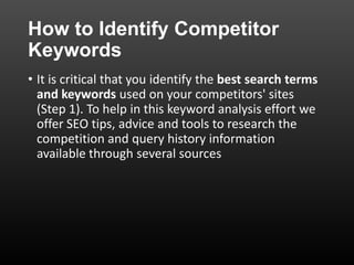 How to Identify Competitor
Keywords
• It is critical that you identify the best search terms
and keywords used on your competitors' sites
(Step 1). To help in this keyword analysis effort we
offer SEO tips, advice and tools to research the
competition and query history information
available through several sources
 