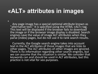 «ALT» attributes in images
•
Any page image has a special optional attribute known as
"alternative text.” It is specified using the HTML «ALT» tag.
This text will be displayed if the browser fails to download
the image or if the browser image display is disabled. Search
engines save the value of image ALT attributes when they
parse (index) pages, but do not use it to rank search results.
Currently, the Google search engine takes into account
text in the ALT attributes of those images that are links to
other pages. The ALT attributes of other images are ignored.
There is no information regarding other search engines, but
we can assume that the situation is similar. We consider that
keywords can and should be used in ALT attributes, but this
practice is not vital for seo purposes.
 