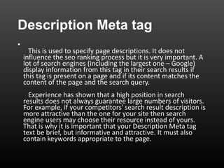 Description Meta tag
•
This is used to specify page descriptions. It does not
influence the seo ranking process but it is very important. A
lot of search engines (including the largest one – Google)
display information from this tag in their search results if
this tag is present on a page and if its content matches the
content of the page and the search query.
Experience has shown that a high position in search
results does not always guarantee large numbers of visitors.
For example, if your competitors' search result description is
more attractive than the one for your site then search
engine users may choose their resource instead of yours.
That is why it is important that your Description Meta tag
text be brief, but informative and attractive. It must also
contain keywords appropriate to the page.
 