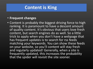 Content is King
• Frequent changes
• Content is probably the biggest driving force to high
ranking. It is paramount to have a descent amount
of quality content. It’s obvious that users love fresh
content, but search engines do as well. So a little
trick to apply when you don’t have a webpage that
has frequent updates is to search for rss feeds
matching your keywords. You can show these feeds
on your website, so you’ll content will stay fresh
and regularly updated! Generally, when a site is
frequently updated, this increases the probability
that the spider will revisit the site sooner.
 