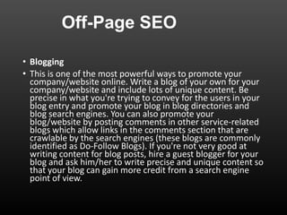 Off-Page SEO
• Blogging
• This is one of the most powerful ways to promote your
company/website online. Write a blog of your own for your
company/website and include lots of unique content. Be
precise in what you're trying to convey for the users in your
blog entry and promote your blog in blog directories and
blog search engines. You can also promote your
blog/website by posting comments in other service-related
blogs which allow links in the comments section that are
crawlable by the search engines (these blogs are commonly
identified as Do-Follow Blogs). If you're not very good at
writing content for blog posts, hire a guest blogger for your
blog and ask him/her to write precise and unique content so
that your blog can gain more credit from a search engine
point of view.
 
