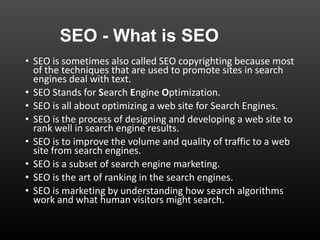 SEO - What is SEO
• SEO is sometimes also called SEO copyrighting because most
of the techniques that are used to promote sites in search
engines deal with text.
• SEO Stands for Search Engine Optimization.
• SEO is all about optimizing a web site for Search Engines.
• SEO is the process of designing and developing a web site to
rank well in search engine results.
• SEO is to improve the volume and quality of traffic to a web
site from search engines.
• SEO is a subset of search engine marketing.
• SEO is the art of ranking in the search engines.
• SEO is marketing by understanding how search algorithms
work and what human visitors might search.
 