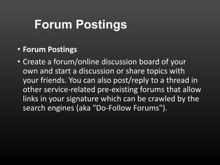 Forum Postings
• Forum Postings
• Create a forum/online discussion board of your
own and start a discussion or share topics with
your friends. You can also post/reply to a thread in
other service-related pre-existing forums that allow
links in your signature which can be crawled by the
search engines (aka "Do-Follow Forums").
 