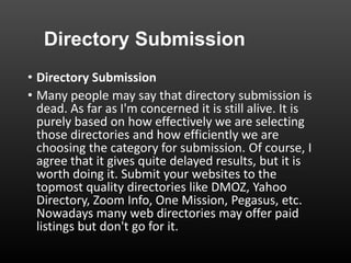 Directory Submission
• Directory Submission
• Many people may say that directory submission is
dead. As far as I'm concerned it is still alive. It is
purely based on how effectively we are selecting
those directories and how efficiently we are
choosing the category for submission. Of course, I
agree that it gives quite delayed results, but it is
worth doing it. Submit your websites to the
topmost quality directories like DMOZ, Yahoo
Directory, Zoom Info, One Mission, Pegasus, etc.
Nowadays many web directories may offer paid
listings but don't go for it.
 
