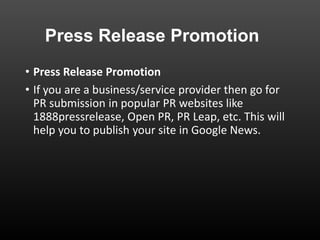Press Release Promotion
• Press Release Promotion
• If you are a business/service provider then go for
PR submission in popular PR websites like
1888pressrelease, Open PR, PR Leap, etc. This will
help you to publish your site in Google News.
 