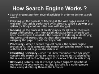 How Search Engine Works ?
• Search engines perform several activities in order to deliver search
results
• Crawling - is the process of fetching all the web pages linked to a
web site. This task is performed by a software, called a crawler or a
spider (or Googlebot, as is the case with Google).
• Indexing - is the process of creating index for all the fetched web
pages and keeping them into a giant database from where it can
later be retrieved. Essentially, the process of indexing is identifying
the words and expressions that best describe the page and
assigning the page to particular keywords.
• Processing - When a search request comes, the search engine
processes it . i.e. it compares the search string in the search request
with the indexed pages in the database.
• Calculating Relevancy - Since it is likely that more than one pages
contains the search string, so the search engine starts calculating
the relevancy of each of the pages in its index to the search string.
• Retrieving Results - The last step in search engines' activities is
retrieving the best matched results. Basically, it is nothing more
than simply displaying them in the browser.
 