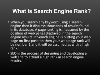 What is Search Engine Rank?
• When you search any keyword using a search
engine then it displays thousands of results found
in its database. A page ranking is measured by the
position of web pages displayed in the search
engine results. If Search engine is putting your web
page on first position then your web page rank will
be number 1 and it will be assumed as with a high
rank.
• SEO is the process of designing and developing a
web site to attend a high rank in search engine
results.
 