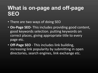 What is on-page and off-page
SEO
• There are two ways of doing SEO
• On-Page SEO- This includes providing good content,
good keywords selection. putting keywords on
correct places, giving appropriate title to every
page etc.
• Off-Page SEO - This includes link building,
increasing link popularity by submitting in open
directories, search engines, link exchange etc.
 