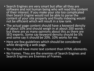 • Search Engines are very smart but after all they are
software and not human being who will read the content
of their interest. If you make your site too complicated
then Search Engine would not be able to parse the
content of your site properly and finally indexing would
not be efficient which will result in a low rank.
• The actual page content should have a keyword density
of about 10% and should weigh in at about 200 words -
but there are as many opinions about this as there are
SEO experts. Some say keyword density should be 5%
and some say it should be 20%. 10% works for me.
• Here are few guidelines which should be considered
while designing a web page.
• You should have more text content than HTML elements.
• No frames. They are the enemies of Search Engines and
Search Engines are Enemies of Frames.
 