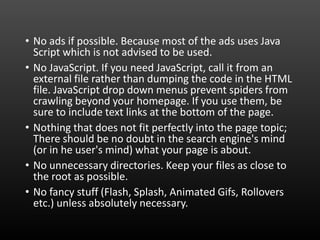 • No ads if possible. Because most of the ads uses Java
Script which is not advised to be used.
• No JavaScript. If you need JavaScript, call it from an
external file rather than dumping the code in the HTML
file. JavaScript drop down menus prevent spiders from
crawling beyond your homepage. If you use them, be
sure to include text links at the bottom of the page.
• Nothing that does not fit perfectly into the page topic;
There should be no doubt in the search engine's mind
(or in he user's mind) what your page is about.
• No unnecessary directories. Keep your files as close to
the root as possible.
• No fancy stuff (Flash, Splash, Animated Gifs, Rollovers
etc.) unless absolutely necessary.
 