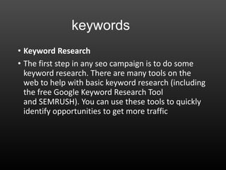 keywords
• Keyword Research
• The first step in any seo campaign is to do some
keyword research. There are many tools on the
web to help with basic keyword research (including
the free Google Keyword Research Tool
and SEMRUSH). You can use these tools to quickly
identify opportunities to get more traffic
 