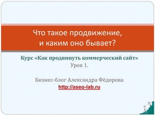 Курс «Как продвинуть коммерческий сайт»
Урок 1.
Бизнес-блог Александра Фёдорова
http://aseo-lab.ru
Что такое продвижение,
и каким оно бывает?
 