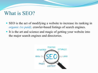 What is SEO?
 SEO is the act of modifying a website to increase its ranking in
organic (vs paid), crawler-based listings of search engines.
 It is the art and science and magic of getting your website into
the major search engines and directories.
 