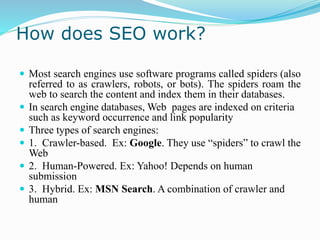 How does SEO work?
 Most search engines use software programs called spiders (also
referred to as crawlers, robots, or bots). The spiders roam the
web to search the content and index them in their databases.
 In search engine databases, Web pages are indexed on criteria
such as keyword occurrence and link popularity
 Three types of search engines:
 1. Crawler-based. Ex: Google. They use “spiders” to crawl the
Web
 2. Human-Powered. Ex: Yahoo! Depends on human
submission
 3. Hybrid. Ex: MSN Search. A combination of crawler and
human
 