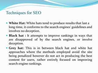 Techniques for SEO
 White Hat: White hats tend to produce results that last a
long time, it conforms to the search engines' guidelines and
involves no deception.
 Black hat : It attempts to improve rankings in ways that
are disapproved of by the search engines, or involve
deception.
 Grey hat: This is in between black hat and white hat
approaches where the methods employed avoid the site
being penalized however do not act in producing the best
content for users, rather entirely focused on improving
search engine rankings.
 