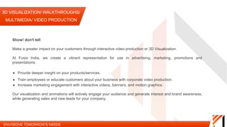 3D VISUALIZATION/ WALKTHROUGHS/ MULTIMEDIA/
VIDEO PRODUCTION
Show! don't tell.
Make a greater impact on your customers through interactive video production or 3D Visualization.
At Fusio India, we create a vibrant representation for use in advertising, marketing, promotions and presentations.
Provide deeper
insight on your
products/services
Train employees or educate
customers about your business
with corporate video
production.
Increase marketing
engagement with interactive
videos, banners, and motion
graphics.
Our visualization and animations will actively engage your audience and generate interest and brand awareness, while
generating sales and new leads for your company.
 