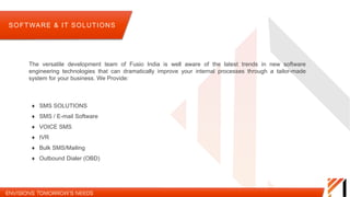 The versatile development team of Fusio India is well aware of the latest trends in new software
engineering technologies that can dramatically improve your internal processes through a tailor-made
system for your business. We Provide:
SOFTWARE & IT SOLUTIONS
 SMS SOLUTIONS
 SMS / E-mail Software
 VOICE SMS
 IVR
 Bulk SMS/Mailing
 Outbound Dialer (OBD)
 