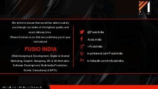 We strive to ensure that we will be able to satisfy
you through our works of the highest quality and
exact delivery time.
Please Contact us so that we could help you in your
next project
FUSIO INDIA
(Web Designing & Development, Digital & Internet
Marketing, Graphic Designing, 2D & 3D Animation,
Software Development, Multimedia Production,
Events Consultancy & BPO.)
@FusioIndia
/fusio.india
+Fusioindia
in.pinterest.com/FusioIndia
in.linkedin.com/in/fusioindia
 