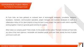 At Fusio India, we have gathered an endowed team of technological strategists, consultants, designers, developers,
marketers, communication specialists, project managers and business developers to work in a collaborative modus on
our client projects to bring out best in every project. We build on each other's expertise, working together in teams to
generate great outcomes for projects.
What makes our company great? That’s simple. It’s the people and the culture. The team members at Fusio India are
some of the most ingenious, remarkable and steadfast people you'll ever meet, exactly the kind of people you'd love to
work with.
EXPERIENCE FUSIO INDIA
Your Partner for Technological Growth
 