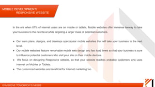 MOBILE DEVELOPMENT/ RESPONSIVE WEBSITE
Our team plans,
designs, and develops
spectacular mobile
websites that will take
your business to the
next level.
Our mobile websites
feature remarkable
mobile web design and
fast load times so that
your business is sure
to influence potential
customers who visit
your site on their
mobile devices.
We focus on designing
Responsive website,
so that your website
reaches probable
customers who uses
internet on Mobiles or
Tablets.
The customized
websites are beneficial
for Internet marketing
too.
In the era when 87% of internet users are on mobile or tablets, Mobile websites offer immense leeway to
take your business to the next level while targeting a larger mass of potential customers.
 
