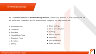 Be it be Brand Identities or Print Marketing Materials, are the only remnants of your company that
are left behind after a meeting or a public advertisement. Make sure that they pass the test.
 Business Cards
 Stationary
 Danglers
 Social Media Posts
 Company Presentations
 E-mailers
 LOGO
 Direct Mailings
 Trade Show Displays
 Catalogs
 Annual Reports
 Brochures
 Print Advertising
 Brand Identities
GRAPHIC DESIGNING
 