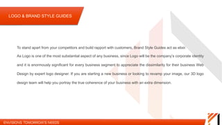 To stand apart from your competitors and build rapport with customers, Brand Style Guides act as elixir. As Logo is one
of the most substantial aspect of any business, since Logo will be the company’s corporate identity and it is enormously
significant for every business segment to appreciate the dissimilarity for their business Web Design by expert logo
designer. If you are starting a new business or looking to revamp your image, our 3D logo design team will help you
portray the true coherence of your business with an extra dimension.
LOGO & BRAND STYLE GUIDES
 