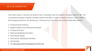 2D & 3D ANIMATION
Fusio India houses a visionary and dynamic team of animators who are capable of bringing visions to “life”. We can
generate synergistic character animation systems that allow a custom Character, mascot or Logo to deliver a show
stopping experience. We will help you in achieving much more than what could be traditionally achieved.
 Architectural 3D rendering
 Digital Simulation and Architectural Animation
 Prototype Animation
 Machinery Modelling & Animation
 3D Character Design
 3D Character Modelling & Animation
 2D Animation
 E- Learning Content Development (2-D & 3-D)
 