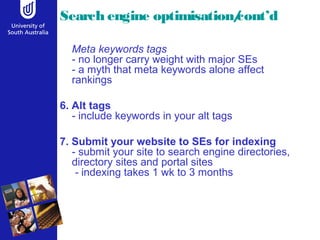 Search engine optimisation/cont’d 
Meta keywords tags 
- no longer carry weight with major SEs 
- a myth that meta keywords alone affect 
rankings 
6. Alt tags 
- include keywords in your alt tags 
7. Submit your website to SEs for indexing 
- submit your site to search engine directories, 
directory sites and portal sites 
- indexing takes 1 wk to 3 months 
 