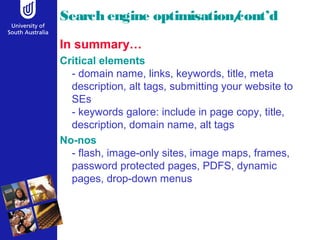 Search engine optimisation/cont’d 
In summary… 
Critical elements 
- domain name, links, keywords, title, meta 
description, alt tags, submitting your website to 
SEs 
- keywords galore: include in page copy, title, 
description, domain name, alt tags 
No-nos 
- flash, image-only sites, image maps, frames, 
password protected pages, PDFS, dynamic 
pages, drop-down menus 
 