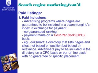 Search engine marketing/cont’d 
Paid listings: 
1. Paid inclusions 
- Advertising programs where pages are 
guaranteed to be included in a search engine's 
index in exchange for payment 
- no guaranteed ranking 
- payment made on a Cost Per Click (CPC) 
basis 
- eg Looksmart: a directory that lists pages and 
sites, not based on position but based on 
relevance. Advertisers pay to be included in the 
directory on a CPC basis or per-url fee basis 
with no guarantee of specific placement 
 