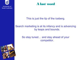 A last word 
This is just the tip of the iceberg. 
Search marketing is at its infancy and is advancing 
by leaps and bounds. 
So stay tuned… and stay ahead of your 
competitor. 
