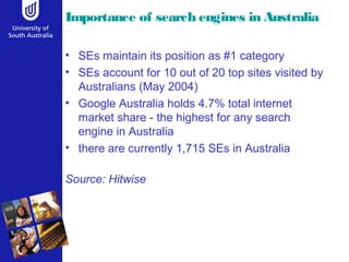 Importance of search engines in Australia 
• SEs maintain its position as #1 category 
• SEs account for 10 out of 20 top sites visited by 
Australians (May 2004) 
• Google Australia holds 4.7% total internet 
market share - the highest for any search 
engine in Australia 
• there are currently 1,715 SEs in Australia 
Source: Hitwise 
 