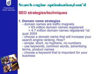 Search engine optimisation/cont’d 
SEO strategies/techniques 
1. Domain name strategies 
- domain names are traffic magnets 
> 63 million domain names registered 
> 4.7 million domain names registered 1st 
quar 2004 
- choose a domain name that will increase your 
search engine ranking. How? 
- simple, short, no hyphens, no numbers 
- use keywords, common words, advertising 
terms, product names 
- choose a keyword that is important for your 
business 
 