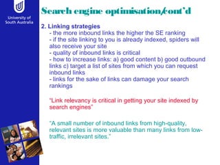 Search engine optimisation/cont’d 
2. Linking strategies 
- the more inbound links the higher the SE ranking 
- if the site linking to you is already indexed, spiders will 
also receive your site 
- quality of inbound links is critical 
- how to increase links: a) good content b) good outbound 
links c) target a list of sites from which you can request 
inbound links 
- links for the sake of links can damage your search 
rankings 
“Link relevancy is critical in getting your site indexed by 
search engines” 
“A small number of inbound links from high-quality, 
relevant sites is more valuable than many links from low-traffic, 
irrelevant sites.” 
 