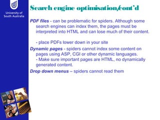 Search engine optimisation/cont’d 
PDF files - can be problematic for spiders. Although some 
search engines can index them, the pages must be 
interpreted into HTML and can lose much of their content. 
- place PDFs lower down in your site 
Dynamic pages - spiders cannot index some content on 
pages using ASP, CGI or other dynamic languages. 
- Make sure important pages are HTML, no dynamically 
generated content. 
Drop down menus – spiders cannot read them 
 