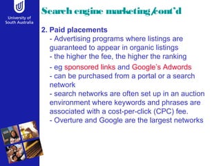 Search engine marketing/cont’d 
2. Paid placements 
- Advertising programs where listings are 
guaranteed to appear in organic listings 
- the higher the fee, the higher the ranking 
- eg sponsored links and Google’s Adwords 
- can be purchased from a portal or a search 
network 
- search networks are often set up in an auction 
environment where keywords and phrases are 
associated with a cost-per-click (CPC) fee. 
- Overture and Google are the largest networks 
 