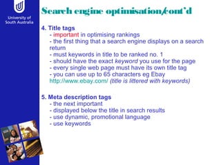 Search engine optimisation/cont’d 
4. Title tags 
- important in optimising rankings 
- the first thing that a search engine displays on a search 
return 
- must keywords in title to be ranked no. 1 
- should have the exact keyword you use for the page 
- every single web page must have its own title tag 
- you can use up to 65 characters eg Ebay 
http://www.ebay.com/ (title is littered with keywords) 
5. Meta description tags 
- the next important 
- displayed below the title in search results 
- use dynamic, promotional language 
- use keywords 
 