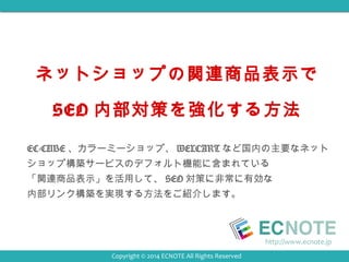 ネットショップの関連商品表示で 
SEO 内部対策を強化する方法 
EC-CUBE、カラーミーショップ、WELCARTなど国内の主要なネット 
ショップ構築サービスのデフォルト機能に含まれている 
「関連商品表示」を活用して、SEO対策に非常に有効な 
内部リンク構築を実現する方法をご紹介します。 
http://www.ecnote.jp 
Copyright © 2014 ECNOTE All Rights Reserved 
 